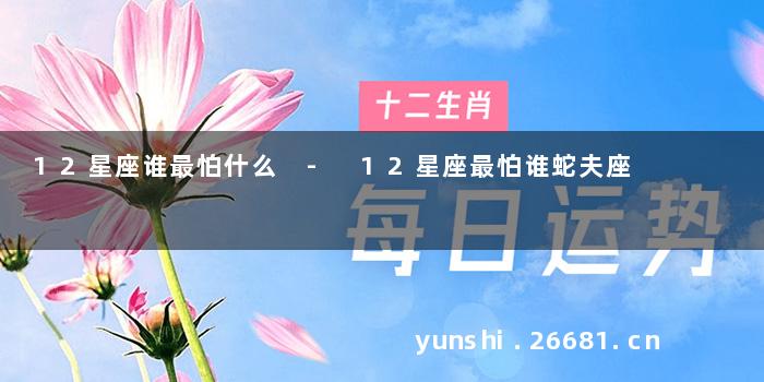 12星座谁最怕什么 - 12星座最怕谁蛇夫座